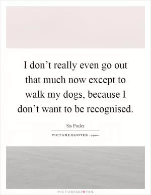 I don’t really even go out that much now except to walk my dogs, because I don’t want to be recognised Picture Quote #1