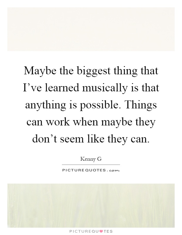 Maybe the biggest thing that I've learned musically is that anything is possible. Things can work when maybe they don't seem like they can Picture Quote #1