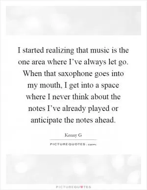 I started realizing that music is the one area where I’ve always let go. When that saxophone goes into my mouth, I get into a space where I never think about the notes I’ve already played or anticipate the notes ahead Picture Quote #1