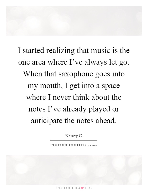 I started realizing that music is the one area where I've always let go. When that saxophone goes into my mouth, I get into a space where I never think about the notes I've already played or anticipate the notes ahead Picture Quote #1