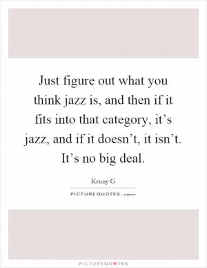 Just figure out what you think jazz is, and then if it fits into that category, it’s jazz, and if it doesn’t, it isn’t. It’s no big deal Picture Quote #1