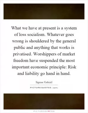What we have at present is a system of loss socialism. Whatever goes wrong is shouldered by the general public and anything that works is privatised. Worshippers of market freedom have suspended the most important economic principle: Risk and liability go hand in hand Picture Quote #1