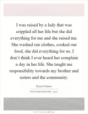 I was raised by a lady that was crippled all her life but she did everything for me and she raised me. She washed our clothes, cooked our food, she did everything for us. I don’t think I ever heard her complain a day in her life. She taught me responsibility towards my brother and sisters and the community Picture Quote #1