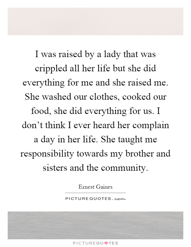 I was raised by a lady that was crippled all her life but she did everything for me and she raised me. She washed our clothes, cooked our food, she did everything for us. I don't think I ever heard her complain a day in her life. She taught me responsibility towards my brother and sisters and the community Picture Quote #1