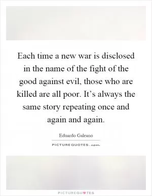 Each time a new war is disclosed in the name of the fight of the good against evil, those who are killed are all poor. It’s always the same story repeating once and again and again Picture Quote #1