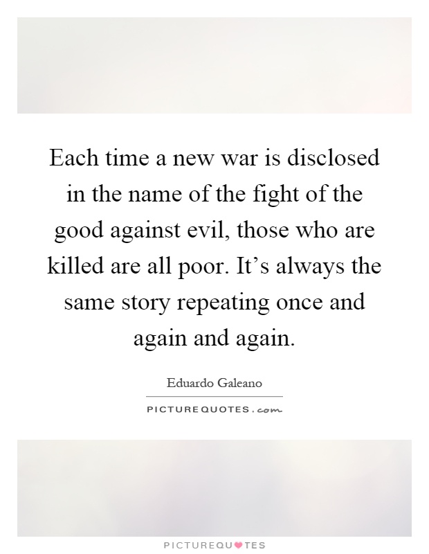 Each time a new war is disclosed in the name of the fight of the good against evil, those who are killed are all poor. It's always the same story repeating once and again and again Picture Quote #1