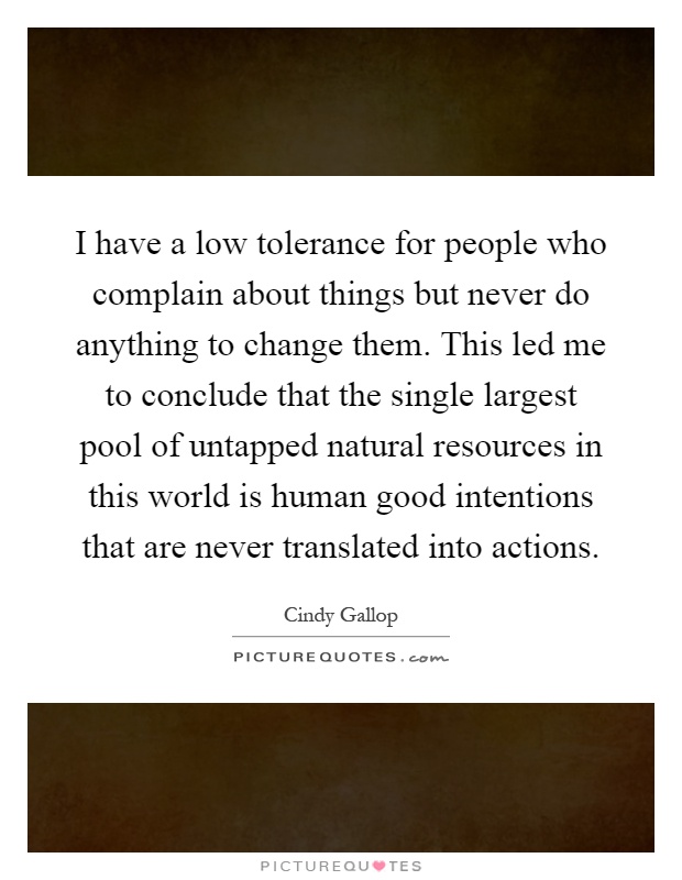 I have a low tolerance for people who complain about things but never do anything to change them. This led me to conclude that the single largest pool of untapped natural resources in this world is human good intentions that are never translated into actions Picture Quote #1