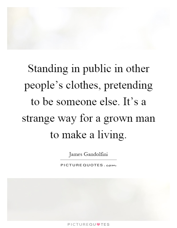 Standing in public in other people's clothes, pretending to be someone else. It's a strange way for a grown man to make a living Picture Quote #1