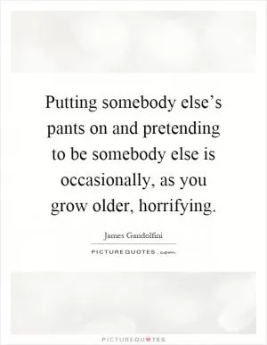 Putting somebody else’s pants on and pretending to be somebody else is occasionally, as you grow older, horrifying Picture Quote #1