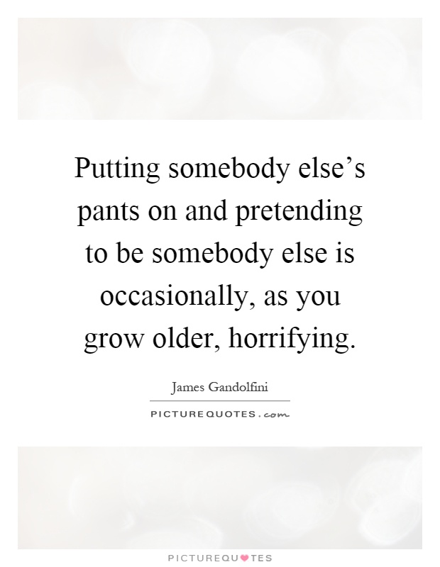 Putting somebody else's pants on and pretending to be somebody else is occasionally, as you grow older, horrifying Picture Quote #1