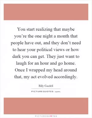 You start realizing that maybe you’re the one night a month that people have out, and they don’t need to hear your political views or how dark you can get. They just want to laugh for an hour and go home. Once I wrapped my head around that, my act evolved accordingly Picture Quote #1