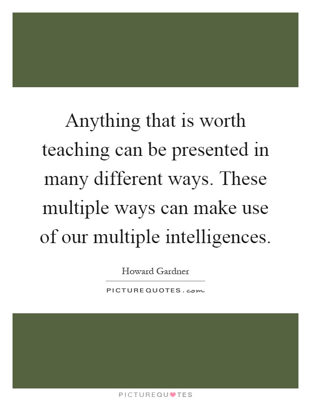 Anything that is worth teaching can be presented in many different ways. These multiple ways can make use of our multiple intelligences Picture Quote #1