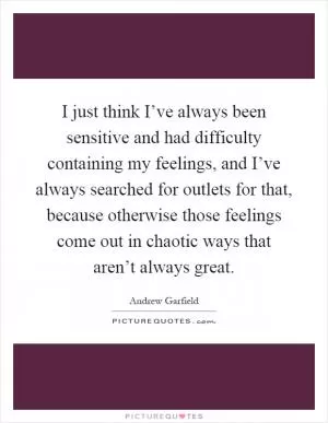 I just think I’ve always been sensitive and had difficulty containing my feelings, and I’ve always searched for outlets for that, because otherwise those feelings come out in chaotic ways that aren’t always great Picture Quote #1