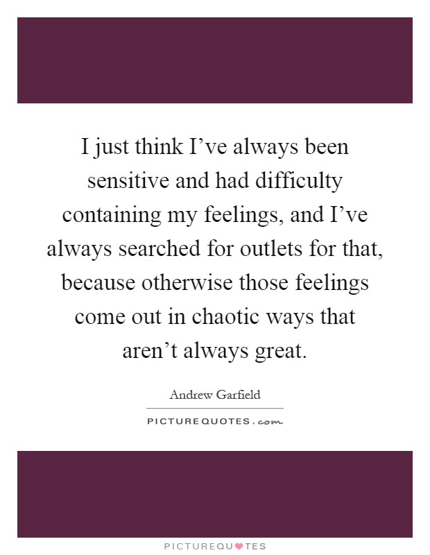 I just think I've always been sensitive and had difficulty containing my feelings, and I've always searched for outlets for that, because otherwise those feelings come out in chaotic ways that aren't always great Picture Quote #1