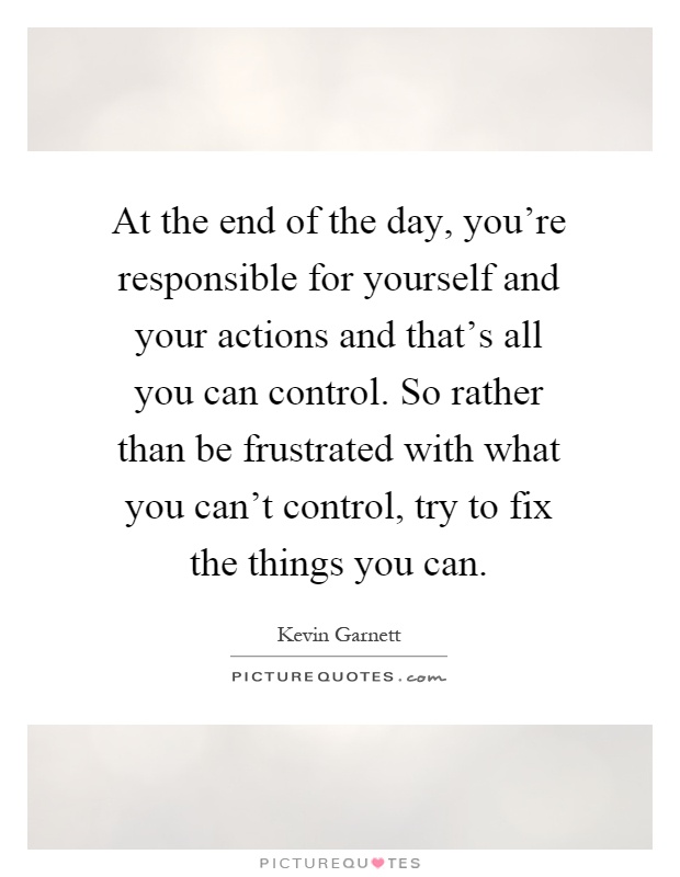 At the end of the day, you're responsible for yourself and your actions and that's all you can control. So rather than be frustrated with what you can't control, try to fix the things you can Picture Quote #1