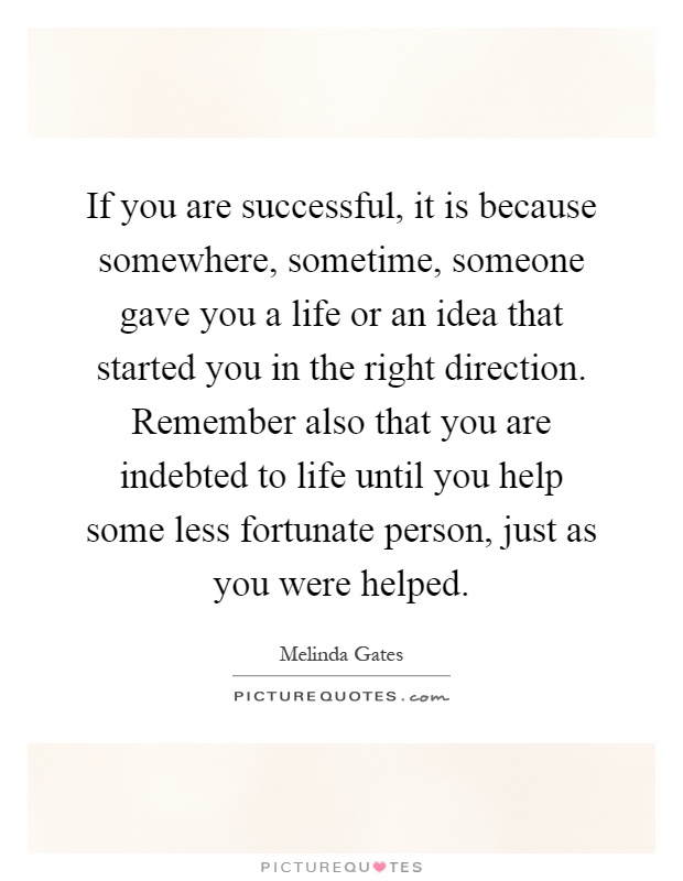 If you are successful, it is because somewhere, sometime, someone gave you a life or an idea that started you in the right direction. Remember also that you are indebted to life until you help some less fortunate person, just as you were helped Picture Quote #1