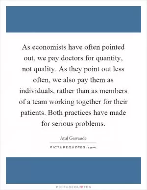 As economists have often pointed out, we pay doctors for quantity, not quality. As they point out less often, we also pay them as individuals, rather than as members of a team working together for their patients. Both practices have made for serious problems Picture Quote #1