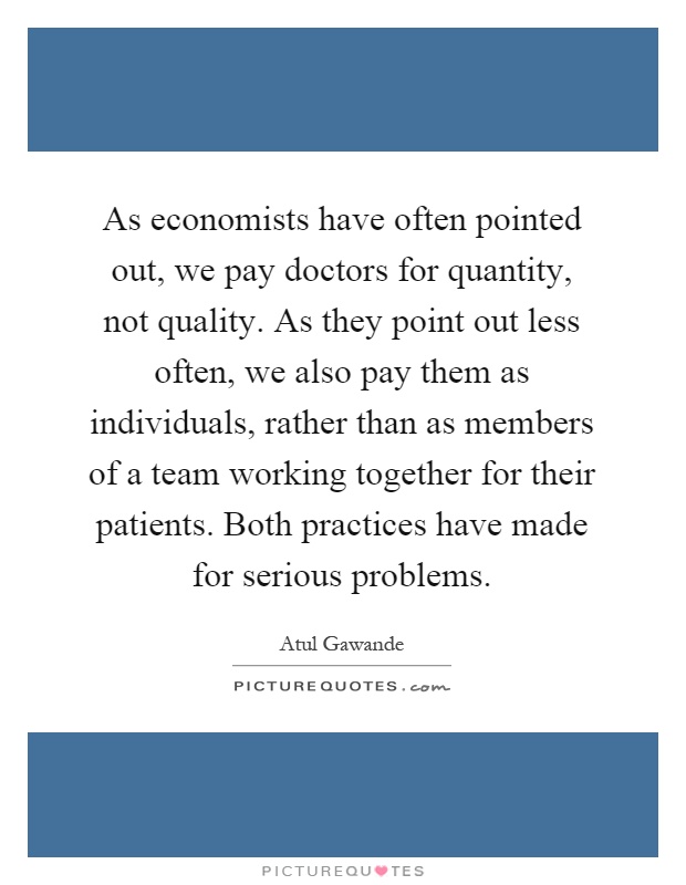 As economists have often pointed out, we pay doctors for quantity, not quality. As they point out less often, we also pay them as individuals, rather than as members of a team working together for their patients. Both practices have made for serious problems Picture Quote #1