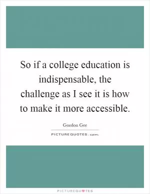 So if a college education is indispensable, the challenge as I see it is how to make it more accessible Picture Quote #1
