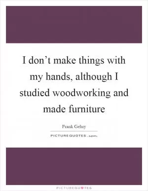 I don’t make things with my hands, although I studied woodworking and made furniture Picture Quote #1