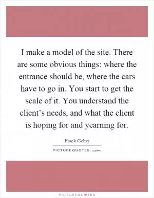 I make a model of the site. There are some obvious things: where the entrance should be, where the cars have to go in. You start to get the scale of it. You understand the client’s needs, and what the client is hoping for and yearning for Picture Quote #1