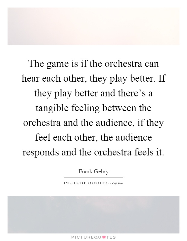 The game is if the orchestra can hear each other, they play better. If they play better and there's a tangible feeling between the orchestra and the audience, if they feel each other, the audience responds and the orchestra feels it Picture Quote #1