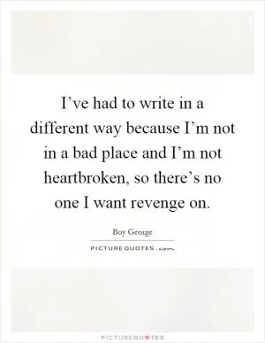 I’ve had to write in a different way because I’m not in a bad place and I’m not heartbroken, so there’s no one I want revenge on Picture Quote #1