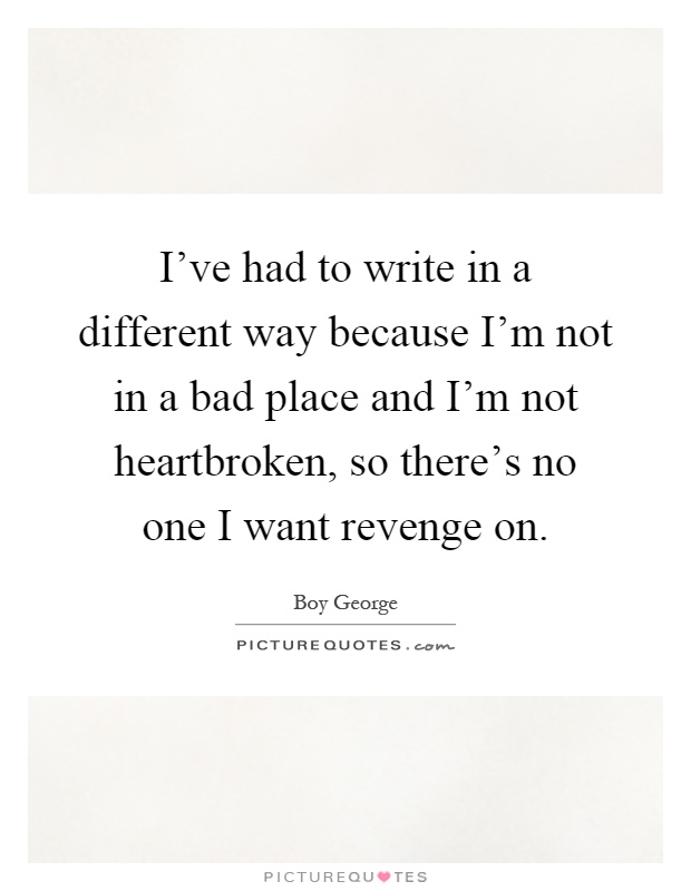 I've had to write in a different way because I'm not in a bad place and I'm not heartbroken, so there's no one I want revenge on Picture Quote #1