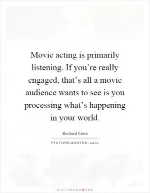 Movie acting is primarily listening. If you’re really engaged, that’s all a movie audience wants to see is you processing what’s happening in your world Picture Quote #1