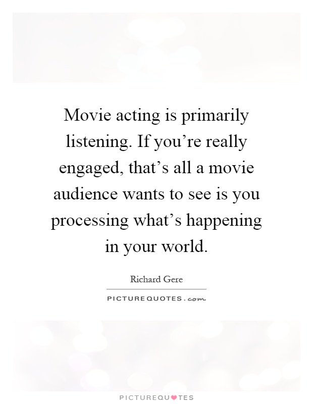 Movie acting is primarily listening. If you're really engaged, that's all a movie audience wants to see is you processing what's happening in your world Picture Quote #1
