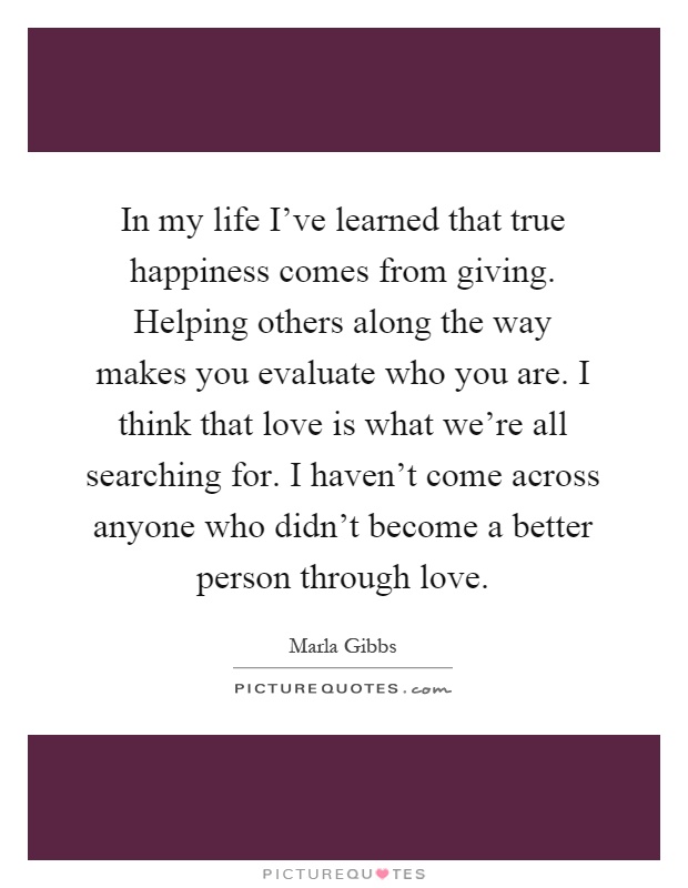 In my life I've learned that true happiness comes from giving. Helping others along the way makes you evaluate who you are. I think that love is what we're all searching for. I haven't come across anyone who didn't become a better person through love Picture Quote #1