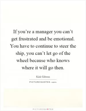 If you’re a manager you can’t get frustrated and be emotional. You have to continue to steer the ship, you can’t let go of the wheel because who knows where it will go then Picture Quote #1