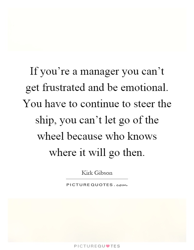 If you're a manager you can't get frustrated and be emotional. You have to continue to steer the ship, you can't let go of the wheel because who knows where it will go then Picture Quote #1