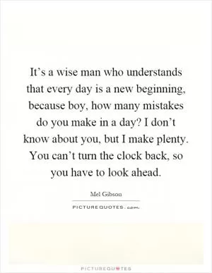 It’s a wise man who understands that every day is a new beginning, because boy, how many mistakes do you make in a day? I don’t know about you, but I make plenty. You can’t turn the clock back, so you have to look ahead Picture Quote #1