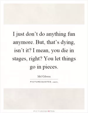 I just don’t do anything fun anymore. But, that’s dying, isn’t it? I mean, you die in stages, right? You let things go in pieces Picture Quote #1