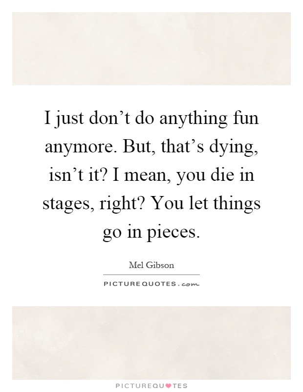 I just don't do anything fun anymore. But, that's dying, isn't it? I mean, you die in stages, right? You let things go in pieces Picture Quote #1