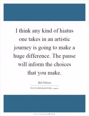 I think any kind of hiatus one takes in an artistic journey is going to make a huge difference. The pause will inform the choices that you make Picture Quote #1