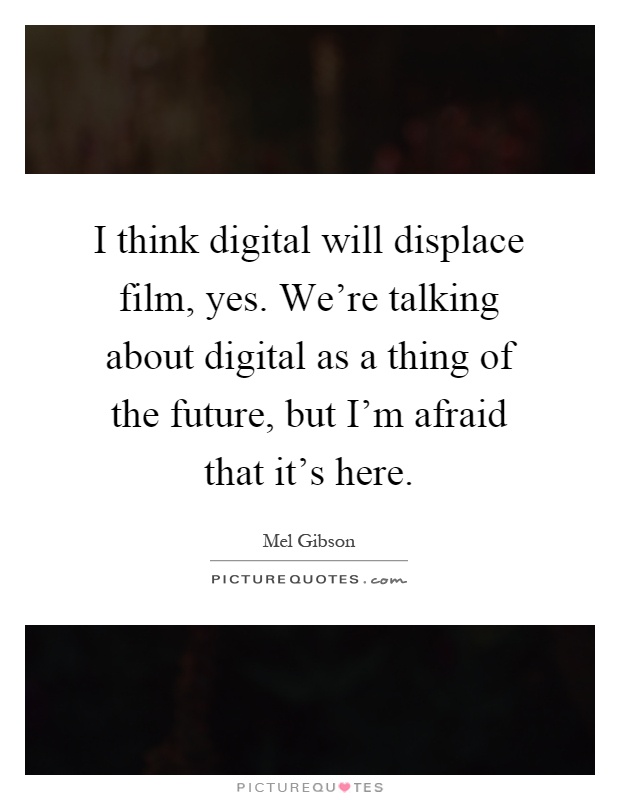 I think digital will displace film, yes. We're talking about digital as a thing of the future, but I'm afraid that it's here Picture Quote #1