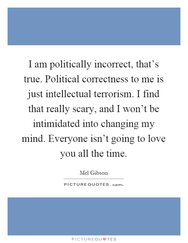 I am politically incorrect, that's true. Political correctness to me is just intellectual terrorism. I find that really scary, and I won't be intimidated into changing my mind. Everyone isn't going to love you all the time Picture Quote #1