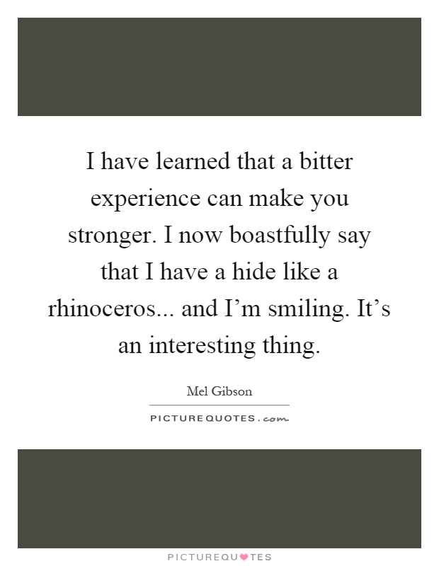 I have learned that a bitter experience can make you stronger. I now boastfully say that I have a hide like a rhinoceros... and I'm smiling. It's an interesting thing Picture Quote #1