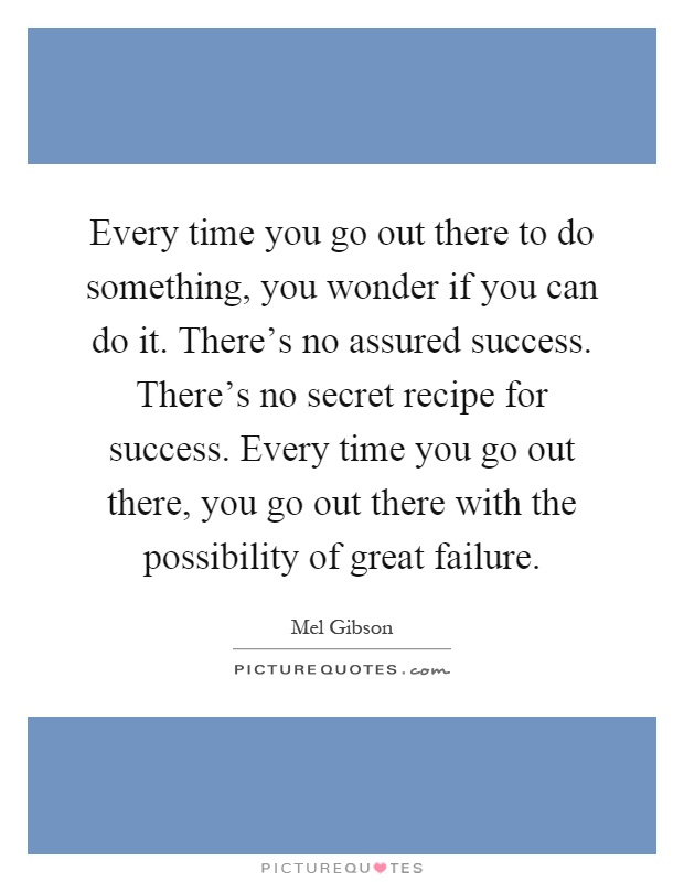 Every time you go out there to do something, you wonder if you can do it. There's no assured success. There's no secret recipe for success. Every time you go out there, you go out there with the possibility of great failure Picture Quote #1