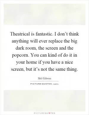 Theatrical is fantastic. I don’t think anything will ever replace the big dark room, the screen and the popcorn. You can kind of do it in your home if you have a nice screen, but it’s not the same thing Picture Quote #1
