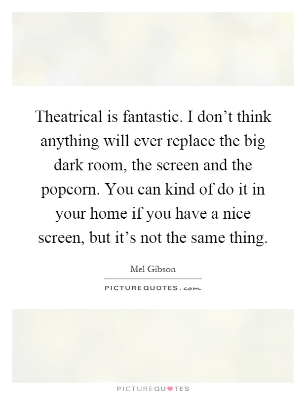 Theatrical is fantastic. I don't think anything will ever replace the big dark room, the screen and the popcorn. You can kind of do it in your home if you have a nice screen, but it's not the same thing Picture Quote #1