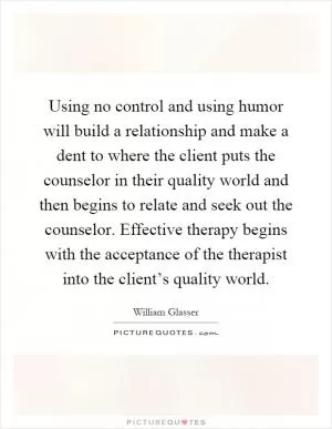 Using no control and using humor will build a relationship and make a dent to where the client puts the counselor in their quality world and then begins to relate and seek out the counselor. Effective therapy begins with the acceptance of the therapist into the client’s quality world Picture Quote #1