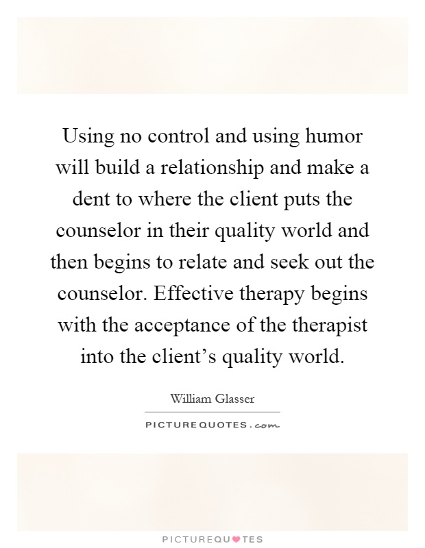 Using no control and using humor will build a relationship and make a dent to where the client puts the counselor in their quality world and then begins to relate and seek out the counselor. Effective therapy begins with the acceptance of the therapist into the client's quality world Picture Quote #1