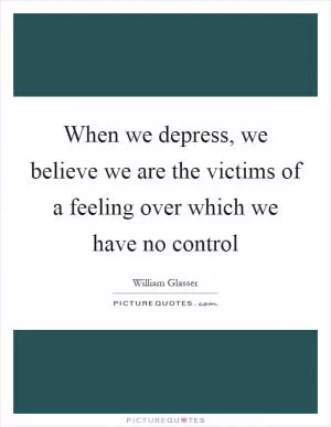 When we depress, we believe we are the victims of a feeling over which we have no control Picture Quote #1