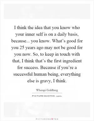 I think the idea that you know who your inner self is on a daily basis, because... you know. What’s good for you 25 years ago may not be good for you now. So, to keep in touch with that, I think that’s the first ingredient for success. Because if you’re a successful human being, everything else is gravy, I think Picture Quote #1