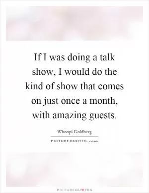 If I was doing a talk show, I would do the kind of show that comes on just once a month, with amazing guests Picture Quote #1