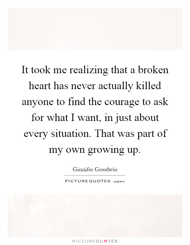It took me realizing that a broken heart has never actually killed anyone to find the courage to ask for what I want, in just about every situation. That was part of my own growing up Picture Quote #1