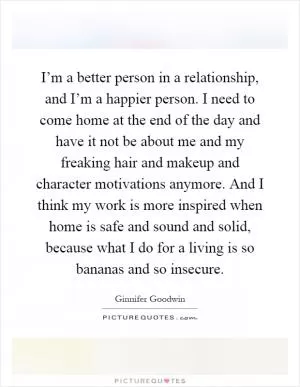 I’m a better person in a relationship, and I’m a happier person. I need to come home at the end of the day and have it not be about me and my freaking hair and makeup and character motivations anymore. And I think my work is more inspired when home is safe and sound and solid, because what I do for a living is so bananas and so insecure Picture Quote #1
